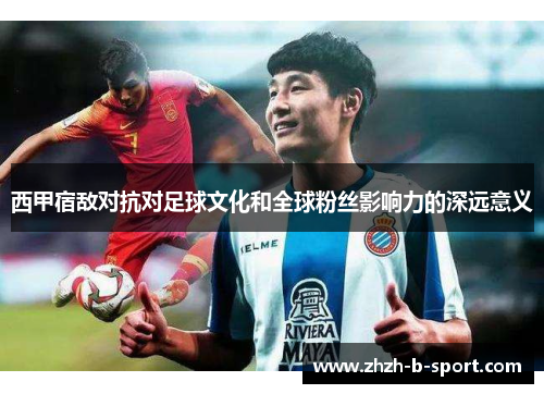 西甲宿敌对抗对足球文化和全球粉丝影响力的深远意义 西甲宿敌对抗对足球文化和全球粉丝影响力的深远意义