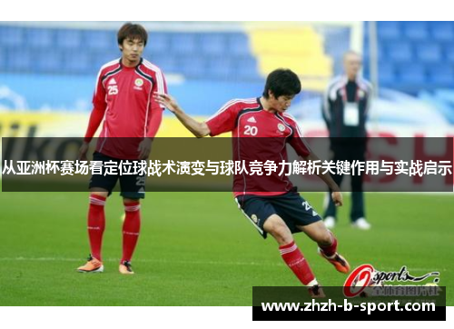 从亚洲杯赛场看定位球战术演变与球队竞争力解析关键作用与实战启示 从亚洲杯赛场看定位球战术演变与球队竞争力解析关键作用与实战启示