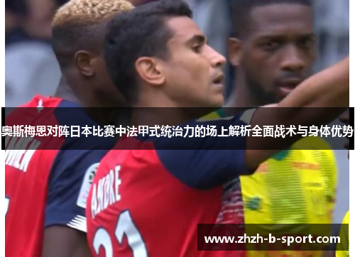 奥斯梅恩对阵日本比赛中法甲式统治力的场上解析全面战术与身体优势 奥斯梅恩对阵日本比赛中法甲式统治力的场上解析全面战术与身体优势