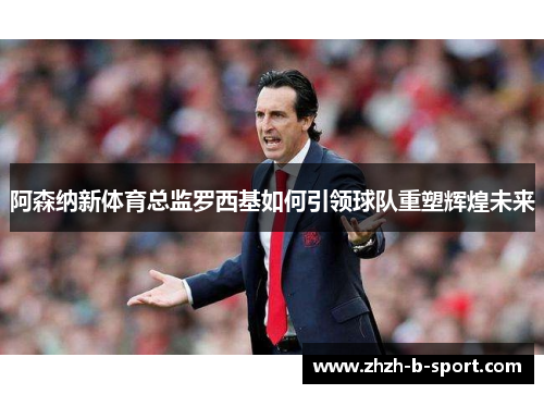 阿森纳新体育总监罗西基如何引领球队重塑辉煌未来 阿森纳新体育总监罗西基如何引领球队重塑辉煌未来