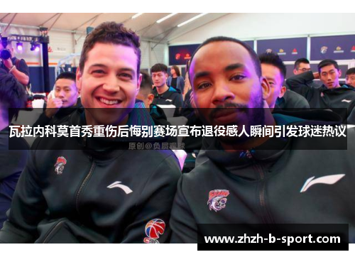 瓦拉内科莫首秀重伤后悔别赛场宣布退役感人瞬间引发球迷热议