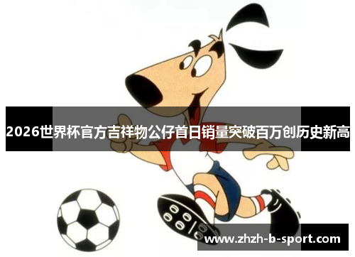 2026世界杯官方吉祥物公仔首日销量突破百万创历史新高