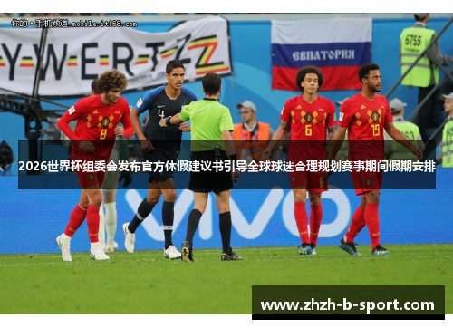 2026世界杯组委会发布官方休假建议书引导全球球迷合理规划赛事期间假期安排