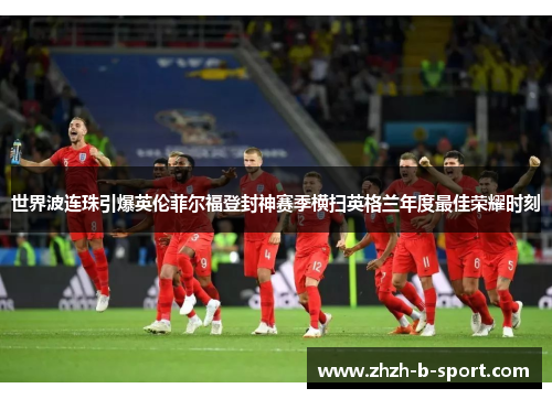 世界波连珠引爆英伦菲尔福登封神赛季横扫英格兰年度最佳荣耀时刻