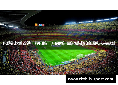 巴萨诺坎普改造工程因施工方问题进展迟缓或影响球队未来规划