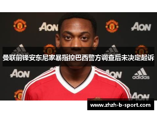 曼联前锋安东尼家暴指控巴西警方调查后未决定起诉