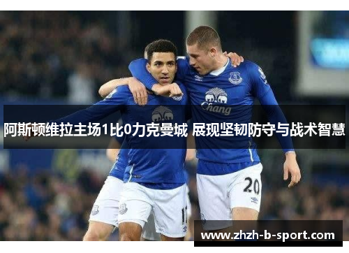 阿斯顿维拉主场1比0力克曼城 展现坚韧防守与战术智慧 阿斯顿维拉主场1比0力克曼城 展现坚韧防守与战术智慧