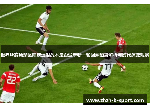 世界杯赛场禁区弧顶远射战术是否迎来新一轮回潮趋势解析与时代演变观察 世界杯赛场禁区弧顶远射战术是否迎来新一轮回潮趋势解析与时代演变观察